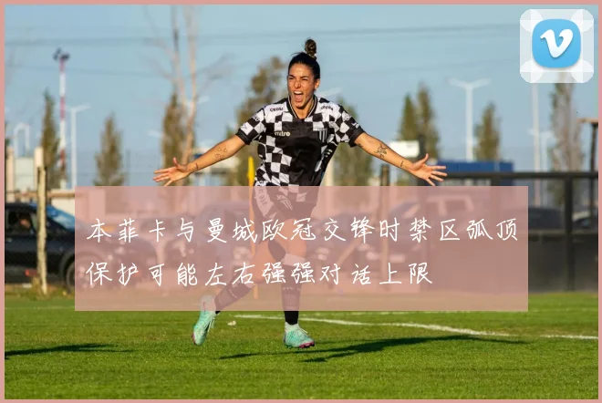 本菲卡与曼城欧冠交锋时禁区弧顶保护可能左右强强对话上限