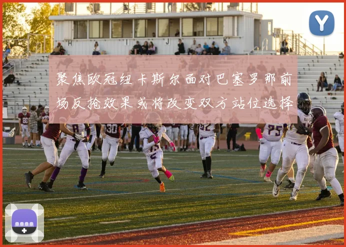 聚焦欧冠纽卡斯尔面对巴塞罗那前场反抢效果或将改变双方站位选择