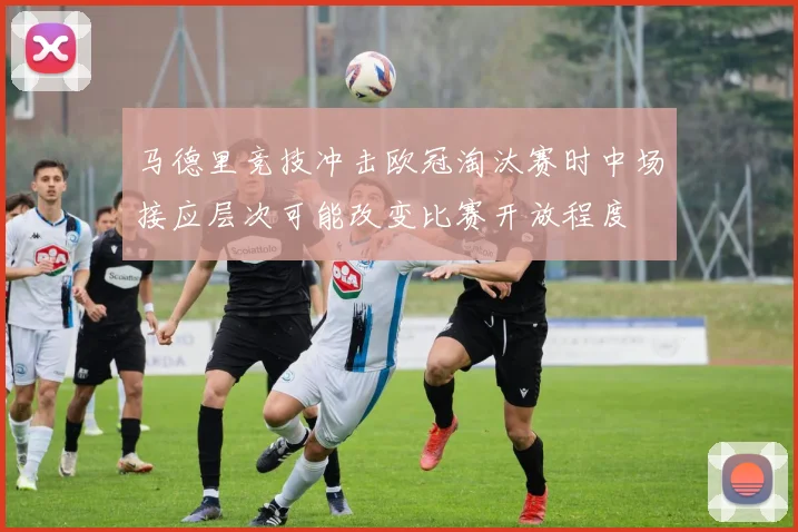马德里竞技冲击欧冠淘汰赛时中场接应层次可能改变比赛开放程度