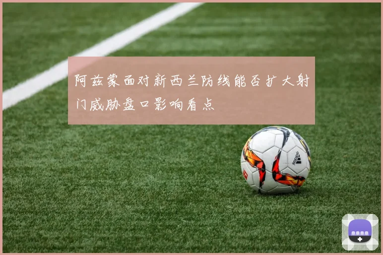 阿兹蒙面对新西兰防线能否扩大射门威胁盘口影响看点