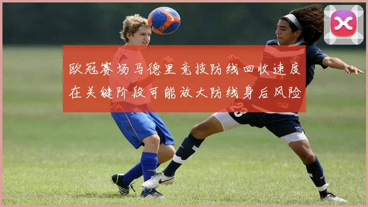 欧冠赛场马德里竞技防线回收速度在关键阶段可能放大防线身后风险