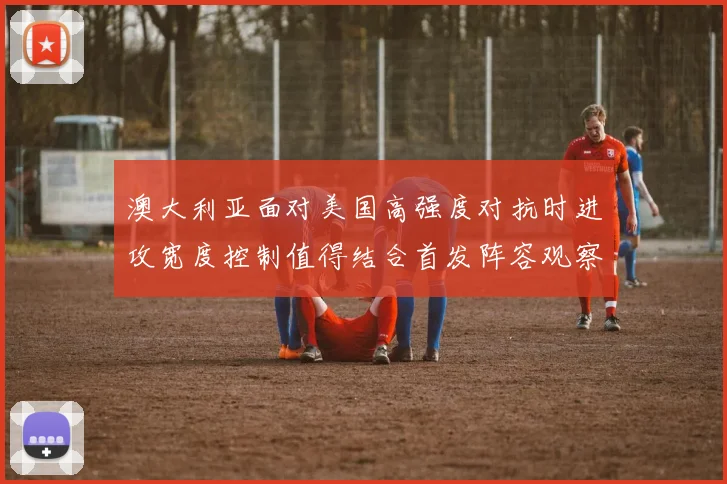 澳大利亚面对美国高强度对抗时进攻宽度控制值得结合首发阵容观察