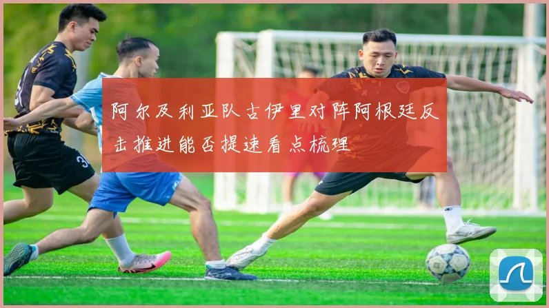 阿尔及利亚队古伊里对阵阿根廷反击推进能否提速看点梳理