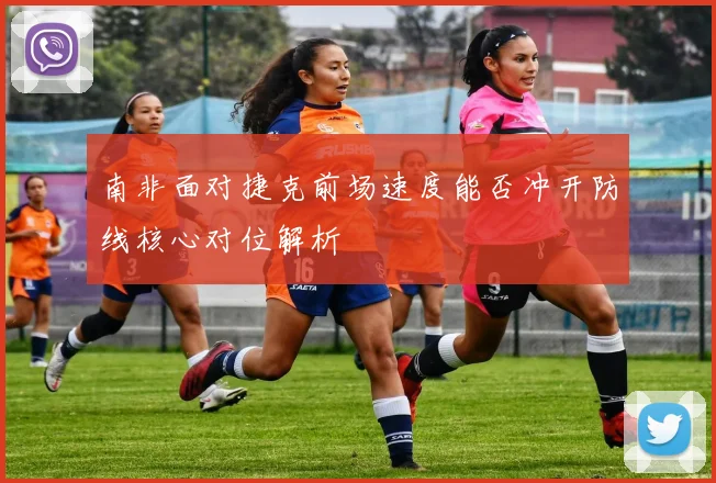 南非面对捷克前场速度能否冲开防线核心对位解析