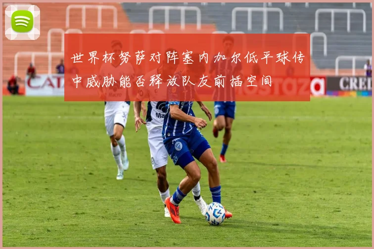 世界杯努萨对阵塞内加尔低平球传中威胁能否释放队友前插空间