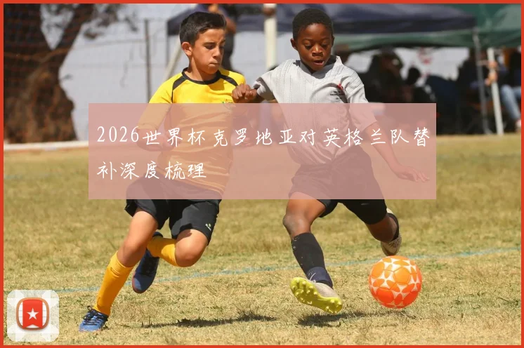 2026世界杯克罗地亚对英格兰队替补深度梳理