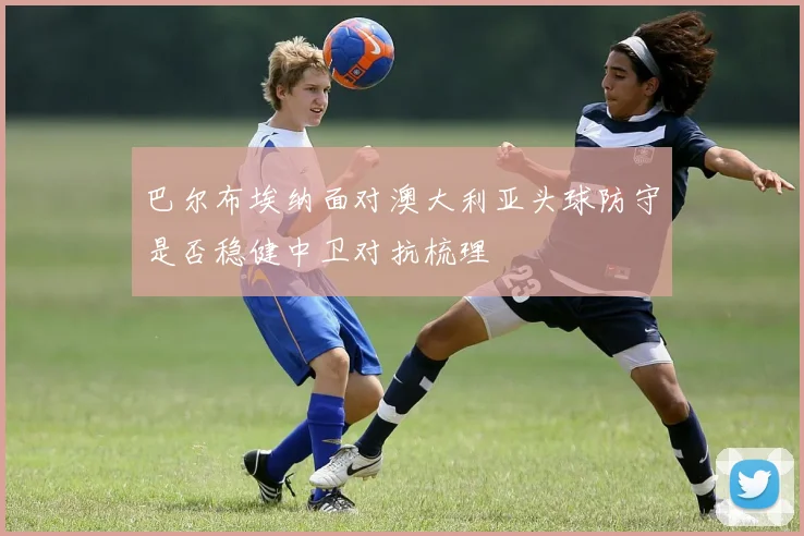 巴尔布埃纳面对澳大利亚头球防守是否稳健中卫对抗梳理