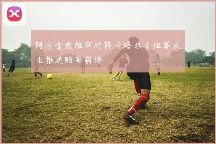阿方索戴维斯对阵卡塔尔小组赛反击推进赔率解读