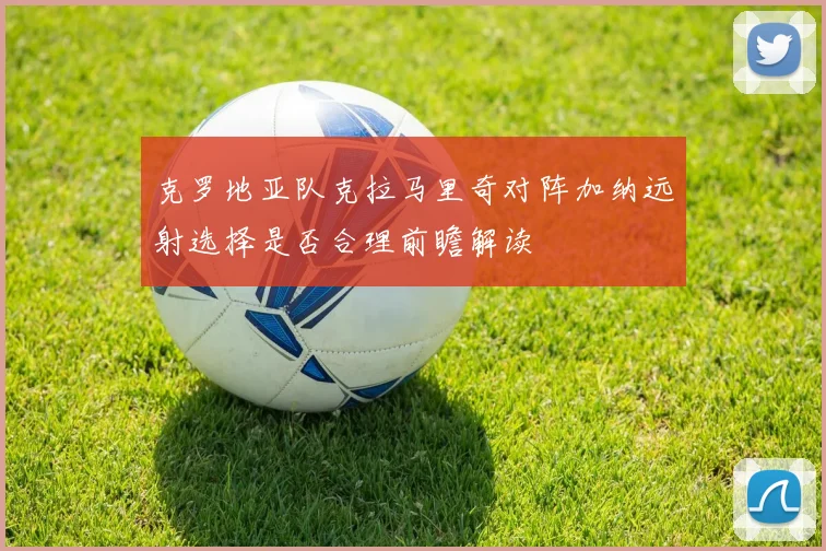 克罗地亚队克拉马里奇对阵加纳远射选择是否合理前瞻解读
