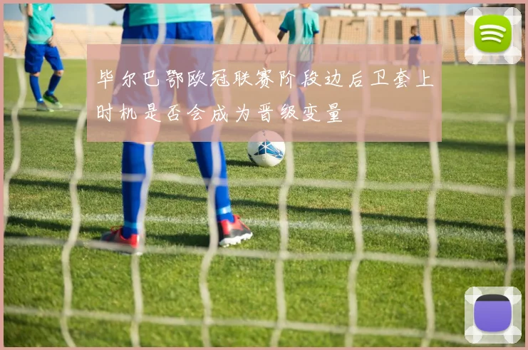 毕尔巴鄂欧冠联赛阶段边后卫套上时机是否会成为晋级变量