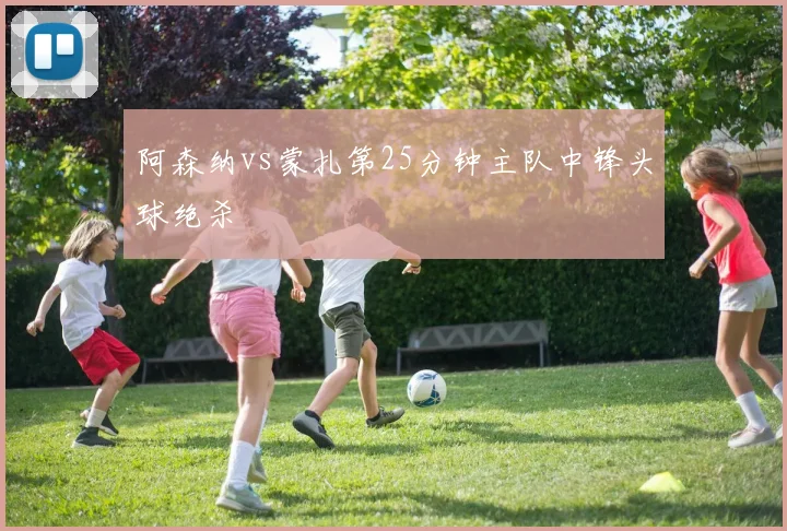 阿森纳vs蒙扎第25分钟主队中锋头球绝杀