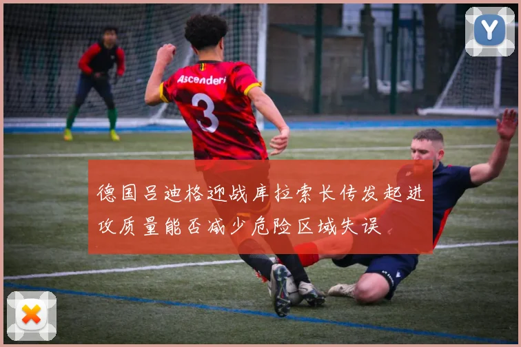 德国吕迪格迎战库拉索长传发起进攻质量能否减少危险区域失误