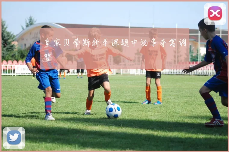 皇家贝蒂斯新季课题中场争夺需调整