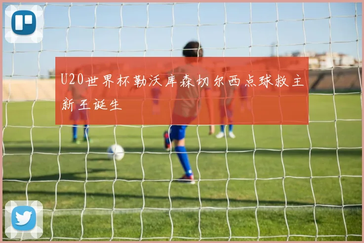 U20世界杯勒沃库森切尔西点球救主新王诞生