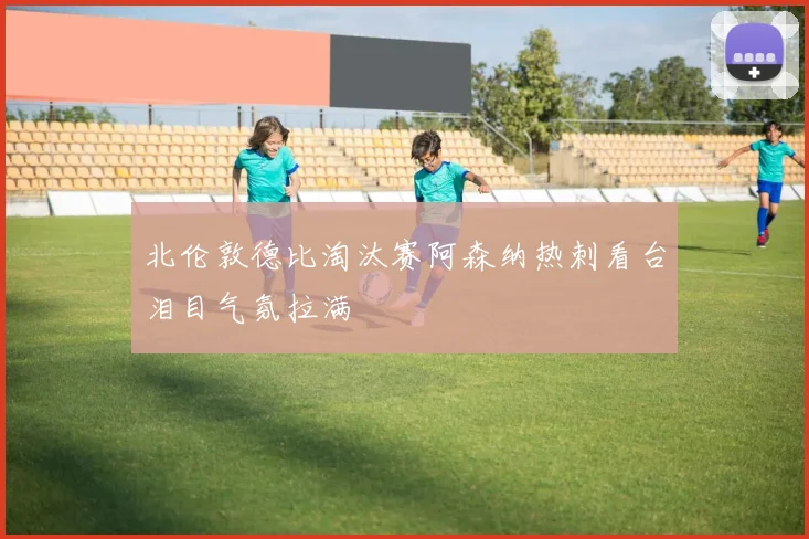 北伦敦德比淘汰赛阿森纳热刺看台泪目气氛拉满