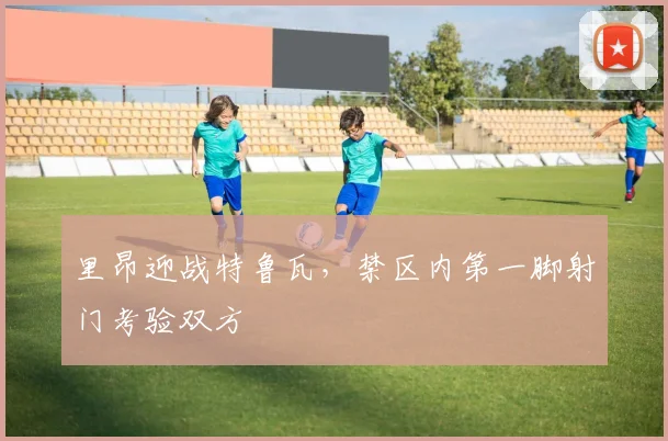 里昂迎战特鲁瓦，禁区内第一脚射门考验双方