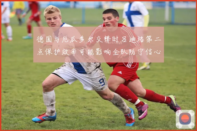 德国与厄瓜多尔交锋时吕迪格第二点保护效率可能影响全队防守信心