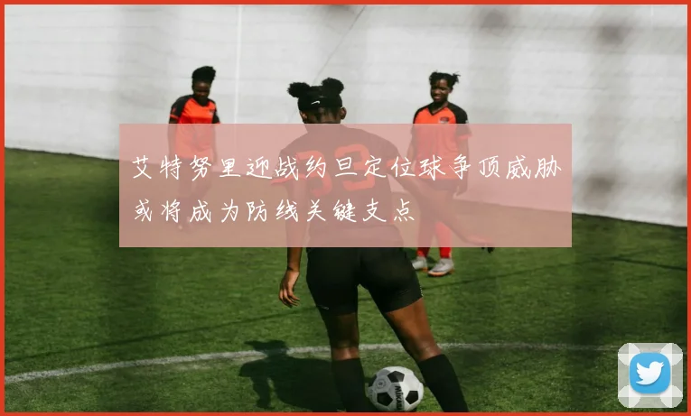 艾特努里迎战约旦定位球争顶威胁或将成为防线关键支点