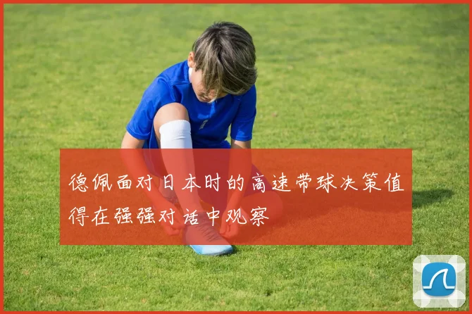 德佩面对日本时的高速带球决策值得在强强对话中观察
