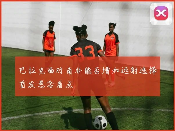 巴拉克面对南非能否增加远射选择首发悬念看点