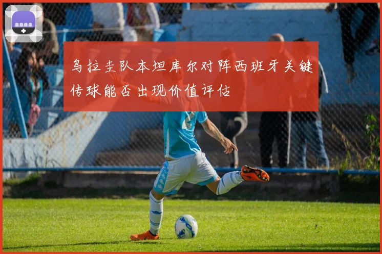 乌拉圭队本坦库尔对阵西班牙关键传球能否出现价值评估