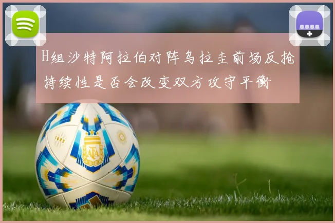 H组沙特阿拉伯对阵乌拉圭前场反抢持续性是否会改变双方攻守平衡