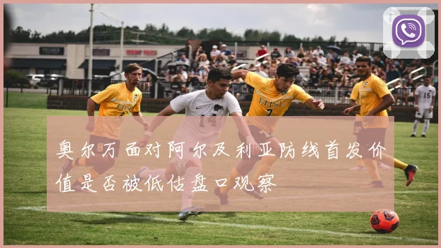 奥尔万面对阿尔及利亚防线首发价值是否被低估盘口观察