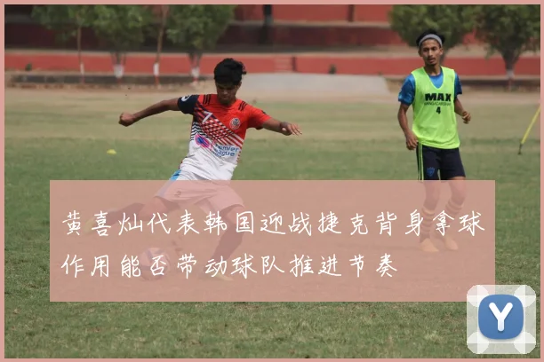 黄喜灿代表韩国迎战捷克背身拿球作用能否带动球队推进节奏