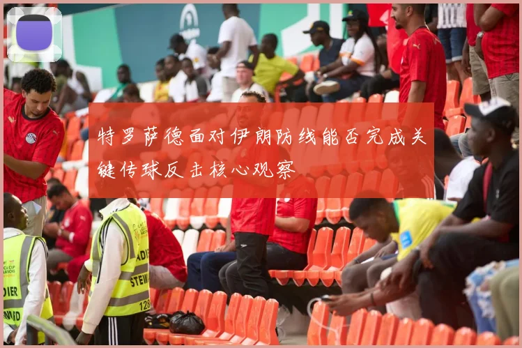 特罗萨德面对伊朗防线能否完成关键传球反击核心观察