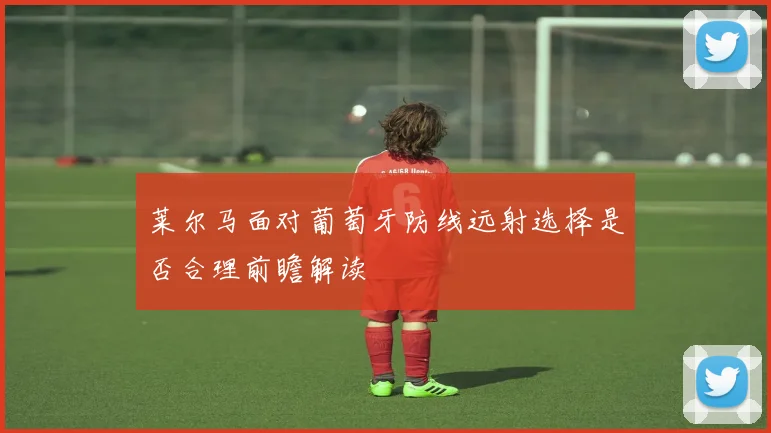 莱尔马面对葡萄牙防线远射选择是否合理前瞻解读
