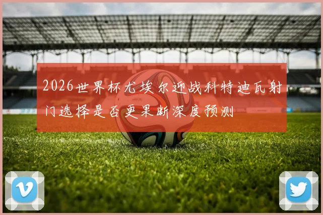 2026世界杯尤埃尔迎战科特迪瓦射门选择是否更果断深度预测