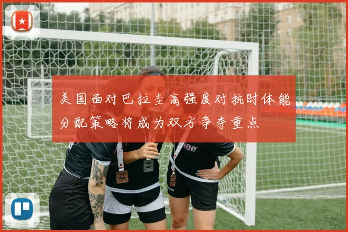 美国面对巴拉圭高强度对抗时体能分配策略将成为双方争夺重点