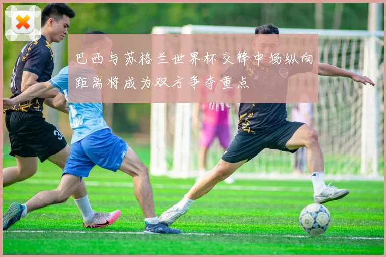 巴西与苏格兰世界杯交锋中场纵向距离将成为双方争夺重点