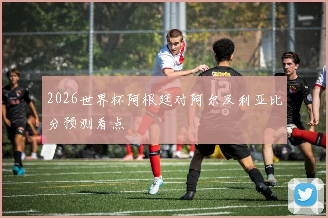 2026世界杯阿根廷对阿尔及利亚比分预测看点