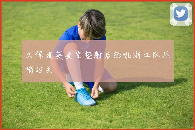 久保建英凌空垫射后怒吼浙江队压哨过关
